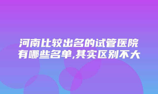 河南比较出名的试管医院有哪些名单,其实区别不大