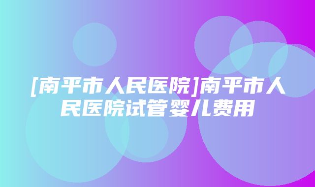 [南平市人民医院]南平市人民医院试管婴儿费用