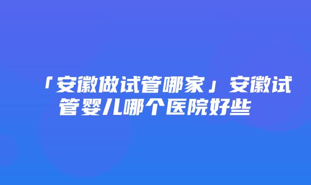 「安徽做试管哪家」安徽试管婴儿哪个医院好些