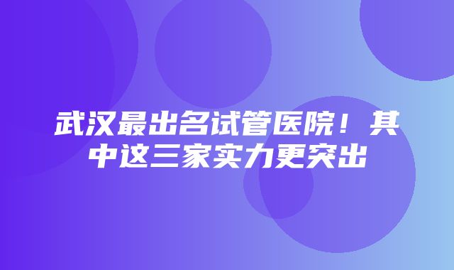 武汉最出名试管医院！其中这三家实力更突出