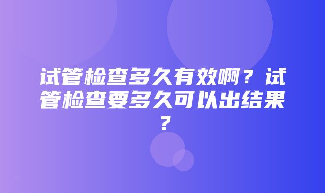 试管检查多久有效啊？试管检查要多久可以出结果？