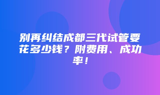 别再纠结成都三代试管要花多少钱？附费用、成功率！