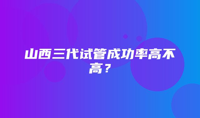 山西三代试管成功率高不高？