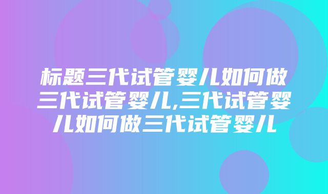 标题三代试管婴儿如何做三代试管婴儿,三代试管婴儿如何做三代试管婴儿