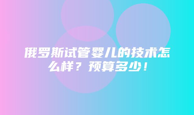 俄罗斯试管婴儿的技术怎么样？预算多少！