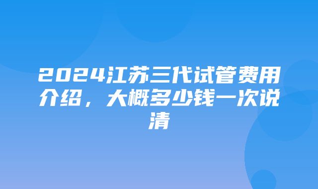 2024江苏三代试管费用介绍，大概多少钱一次说清