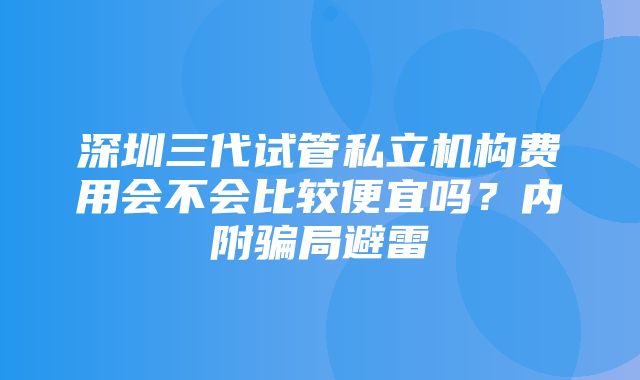 深圳三代试管私立机构费用会不会比较便宜吗？内附骗局避雷