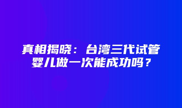 真相揭晓：台湾三代试管婴儿做一次能成功吗？