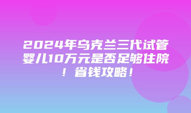 2024年乌克兰三代试管婴儿10万元是否足够住院！省钱攻略！