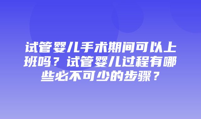 试管婴儿手术期间可以上班吗？试管婴儿过程有哪些必不可少的步骤？