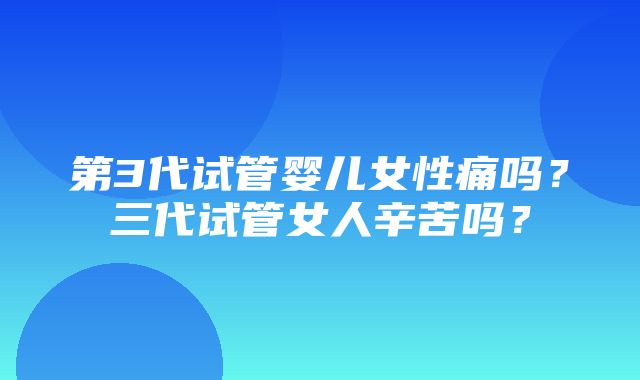 第3代试管婴儿女性痛吗？三代试管女人辛苦吗？