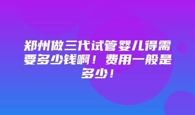 郑州做三代试管婴儿得需要多少钱啊！费用一般是多少！