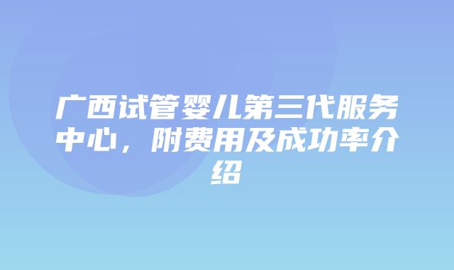 广西试管婴儿第三代服务中心，附费用及成功率介绍