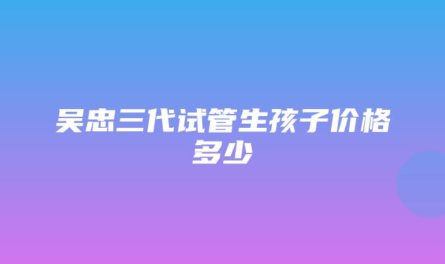 吴忠三代试管生孩子价格多少