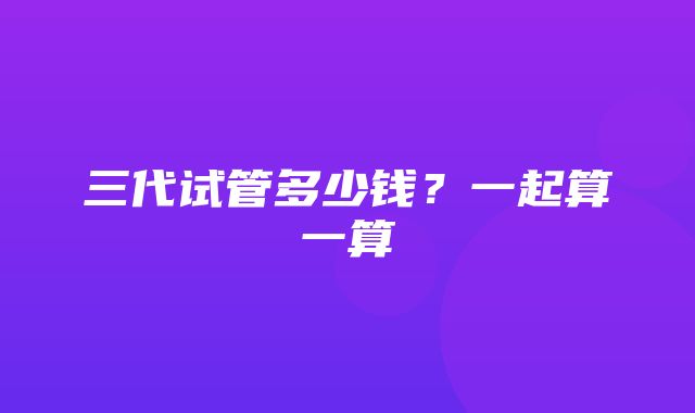 三代试管多少钱？一起算一算