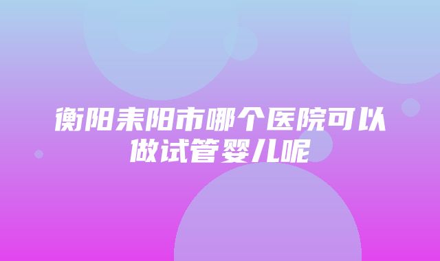 衡阳耒阳市哪个医院可以做试管婴儿呢