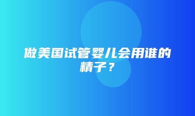 做美国试管婴儿会用谁的精子？