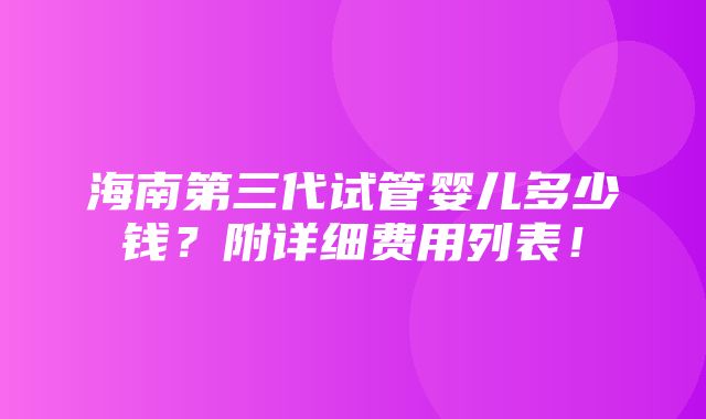 海南第三代试管婴儿多少钱？附详细费用列表！