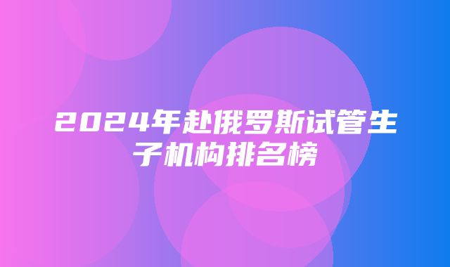 2024年赴俄罗斯试管生子机构排名榜