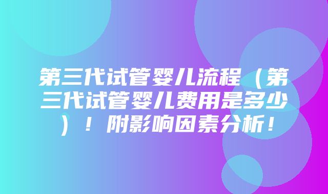 第三代试管婴儿流程（第三代试管婴儿费用是多少）！附影响因素分析！