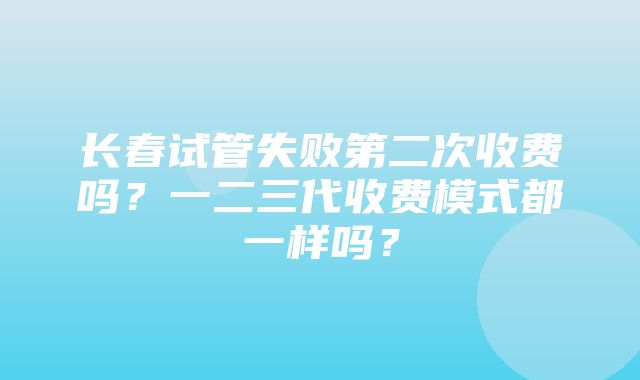 长春试管失败第二次收费吗？一二三代收费模式都一样吗？