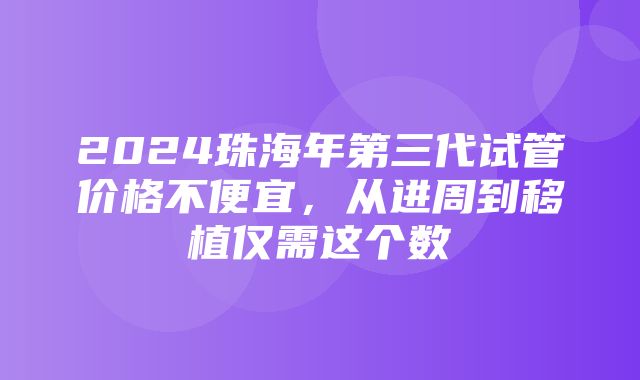 2024珠海年第三代试管价格不便宜，从进周到移植仅需这个数