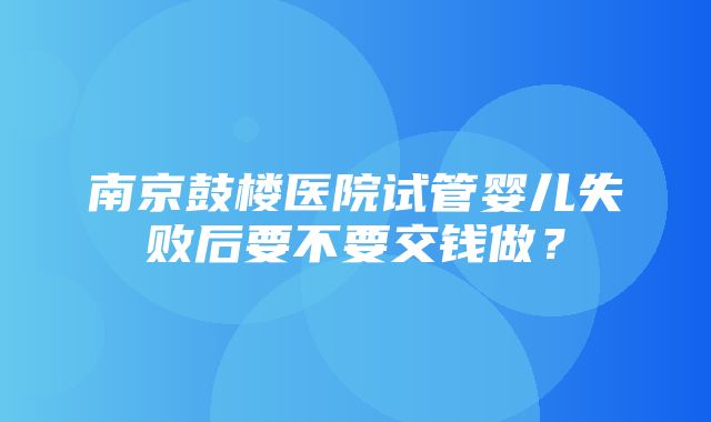 南京鼓楼医院试管婴儿失败后要不要交钱做？