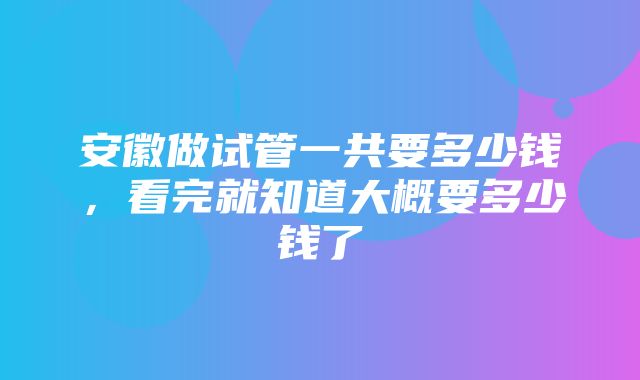 安徽做试管一共要多少钱，看完就知道大概要多少钱了