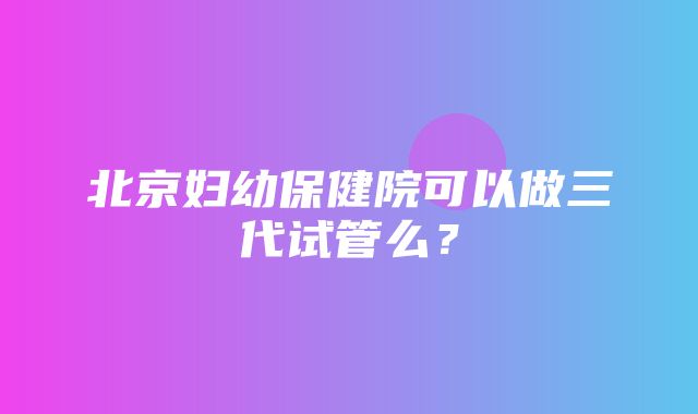 北京妇幼保健院可以做三代试管么？