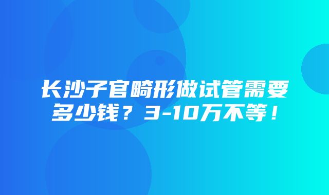 长沙子官畸形做试管需要多少钱？3-10万不等！