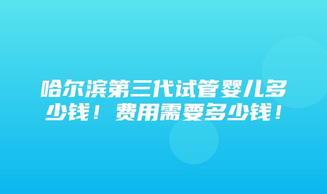 哈尔滨第三代试管婴儿多少钱！费用需要多少钱！