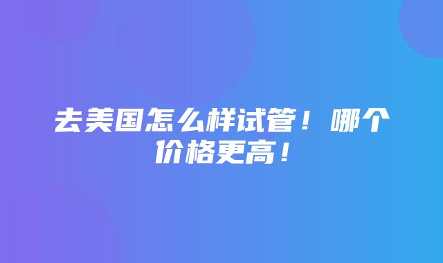 去美国怎么样试管！哪个价格更高！