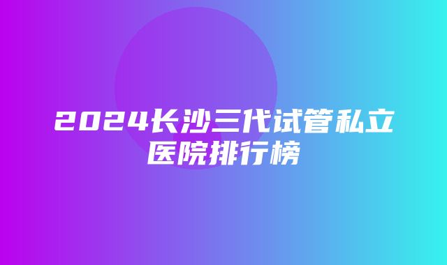 2024长沙三代试管私立医院排行榜