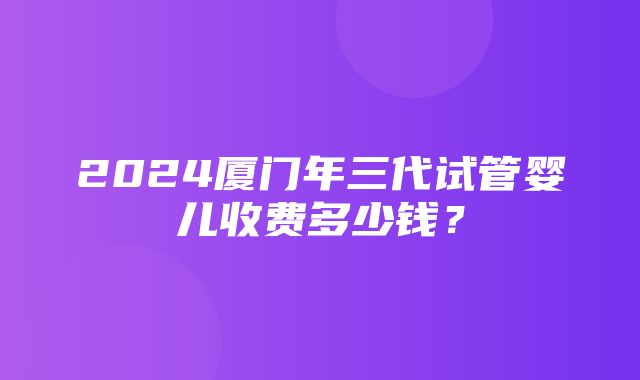 2024厦门年三代试管婴儿收费多少钱？