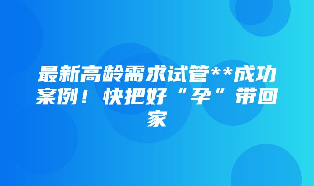 最新高龄需求试管**成功案例！快把好“孕”带回家