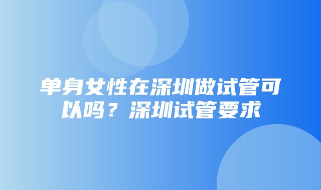 单身女性在深圳做试管可以吗？深圳试管要求