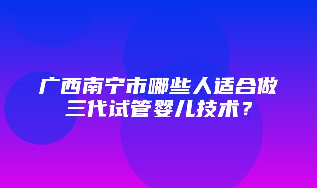 广西南宁市哪些人适合做三代试管婴儿技术？