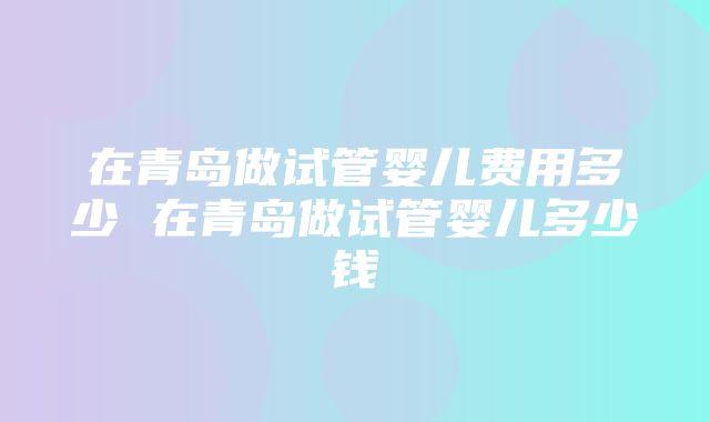 在青岛做试管婴儿费用多少 在青岛做试管婴儿多少钱