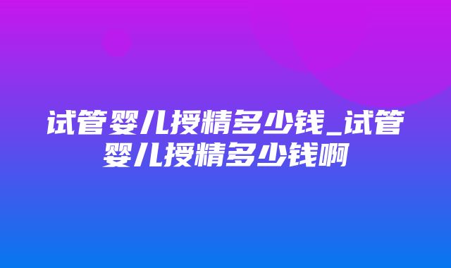 试管婴儿授精多少钱_试管婴儿授精多少钱啊