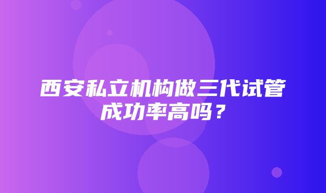 西安私立机构做三代试管成功率高吗？