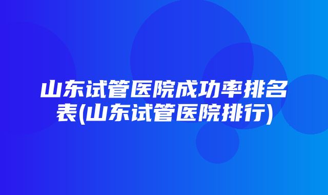 山东试管医院成功率排名表(山东试管医院排行)