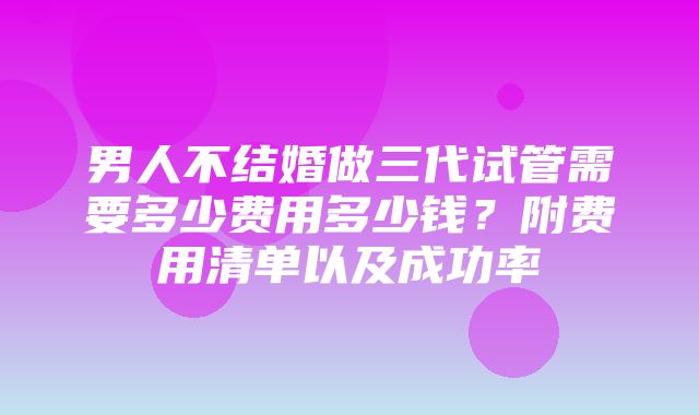 男人不结婚做三代试管需要多少费用多少钱？附费用清单以及成功率