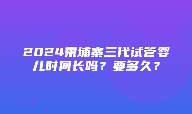 2024柬埔寨三代试管婴儿时间长吗？要多久？