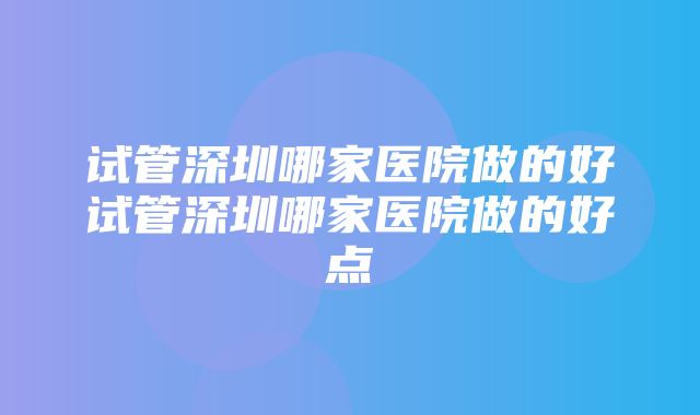 试管深圳哪家医院做的好试管深圳哪家医院做的好点