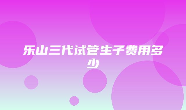 乐山三代试管生子费用多少