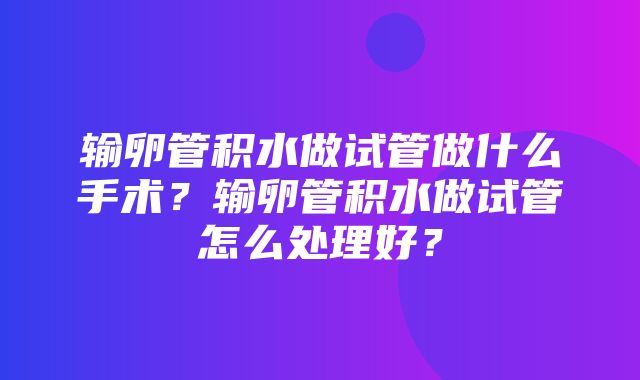 输卵管积水做试管做什么手术？输卵管积水做试管怎么处理好？