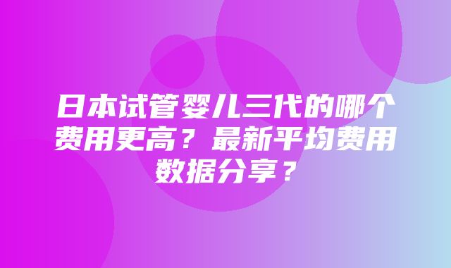 日本试管婴儿三代的哪个费用更高？最新平均费用数据分享？