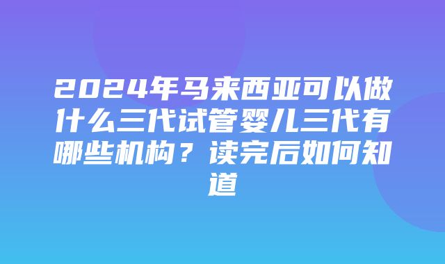 2024年马来西亚可以做什么三代试管婴儿三代有哪些机构？读完后如何知道