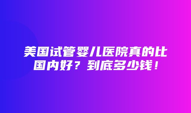 美国试管婴儿医院真的比国内好？到底多少钱！