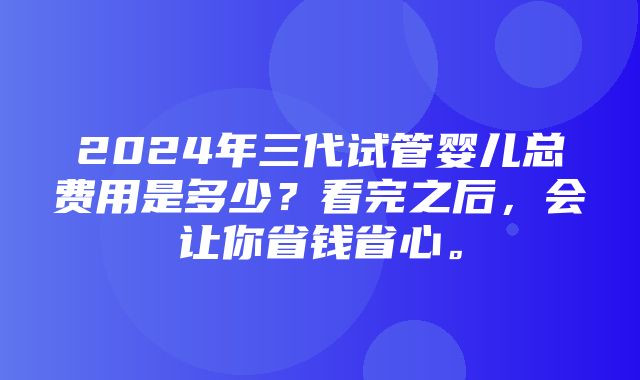 2024年三代试管婴儿总费用是多少？看完之后，会让你省钱省心。